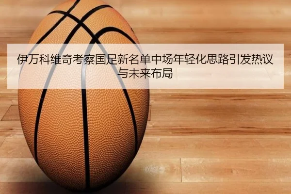 伊万科维奇考察国足新名单中场年轻化思路引发热议与未来布局